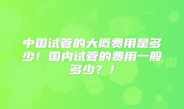 中国试管的大概费用是多少!国内试管的费用一般多少?!