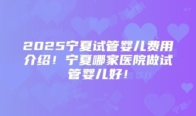 2025宁夏试管婴儿费用介绍！宁夏哪家医院做试管婴儿好！