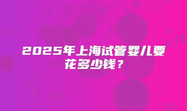 2025年上海试管婴儿要花多少钱？