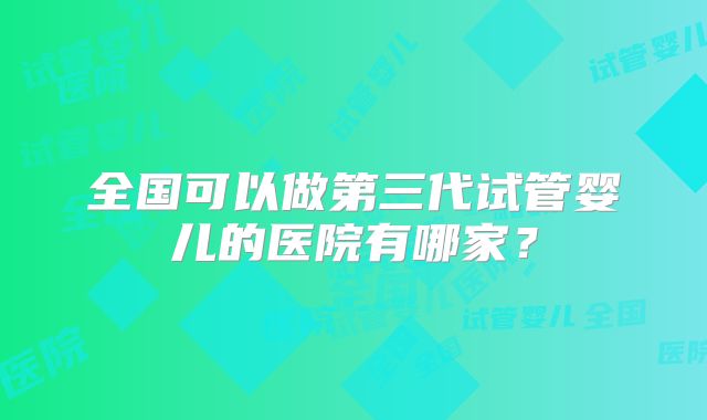 全国可以做第三代试管婴儿的医院有哪家?