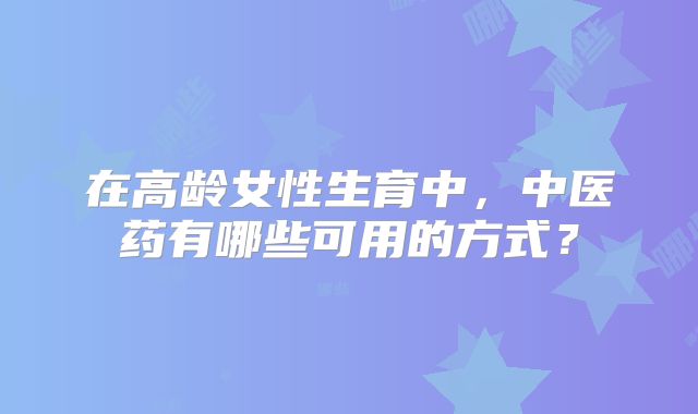 在高龄女性生育中，中医药有哪些可用的方式？