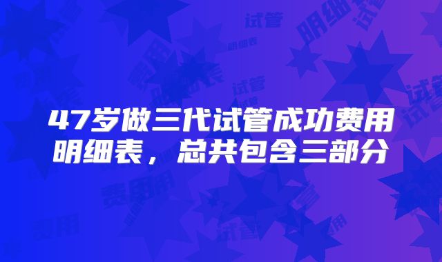 47岁做三代试管成功费用明细表，总共包含三部分