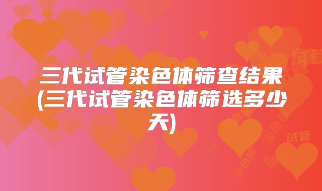 三代试管染色体筛查结果(三代试管染色体筛选多少天)