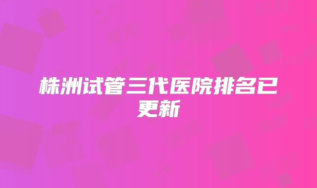 株洲试管三代医院排名已更新