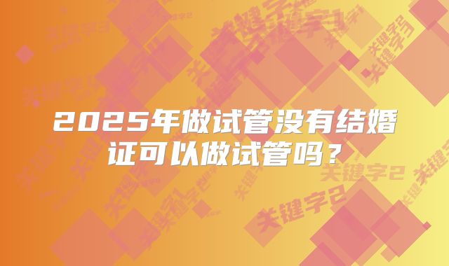 2025年做试管没有结婚证可以做试管吗?