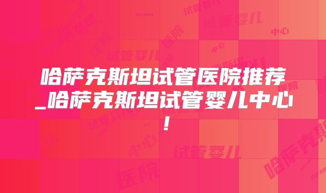 哈萨克斯坦试管医院推荐_哈萨克斯坦试管婴儿中心！