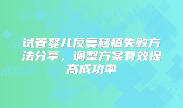 试管婴儿反复移植失败方法分享，调整方案有效提高成功率