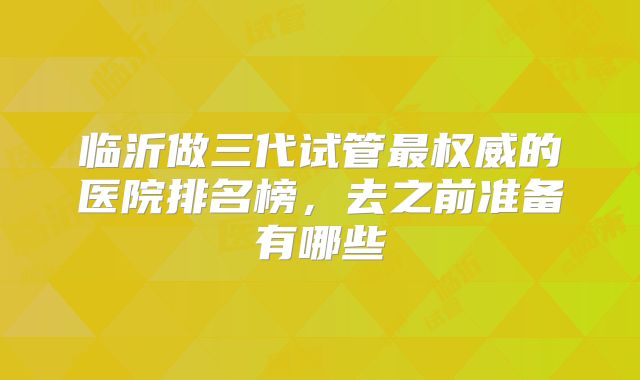 临沂做三代试管最权威的医院排名榜,去之前准备有哪些