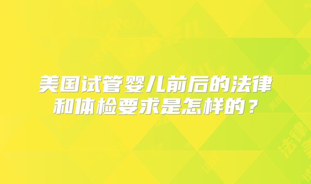 美国试管婴儿前后的法律和体检要求是怎样的？
