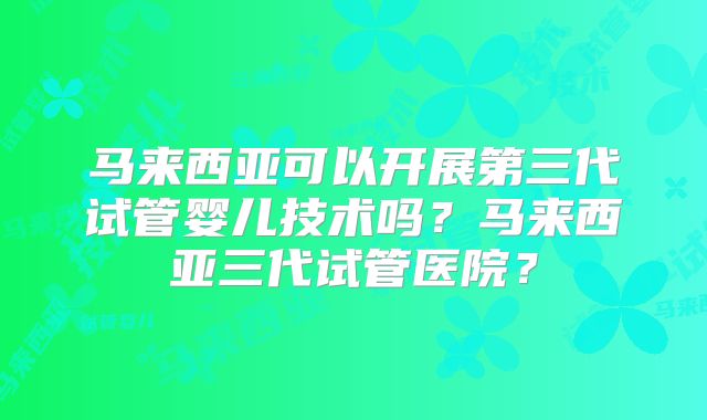 马来西亚可以开展第三代试管婴儿技术吗？马来西亚三代试管医院？