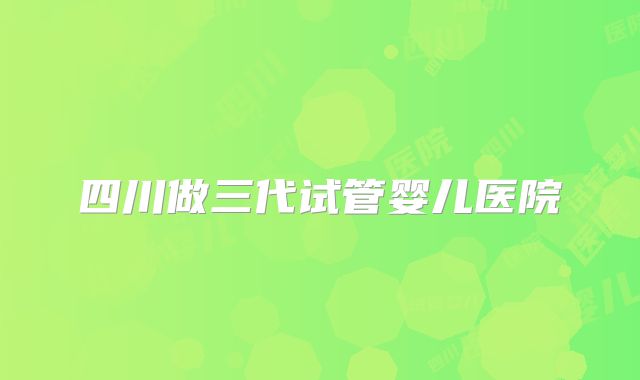 四川做三代试管婴儿医院