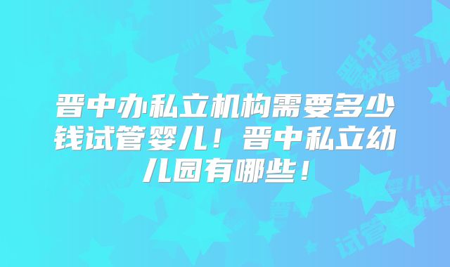 晋中办私立机构需要多少钱试管婴儿！晋中私立幼儿园有哪些！