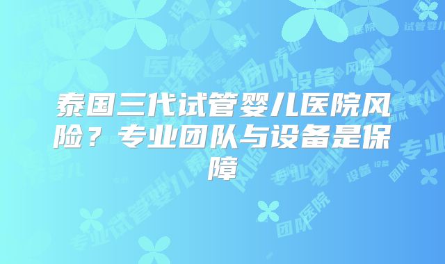 泰国三代试管婴儿医院风险？专业团队与设备是保障