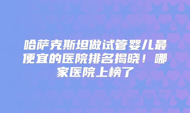 哈萨克斯坦做试管婴儿最便宜的医院排名揭晓!哪家医院上榜了