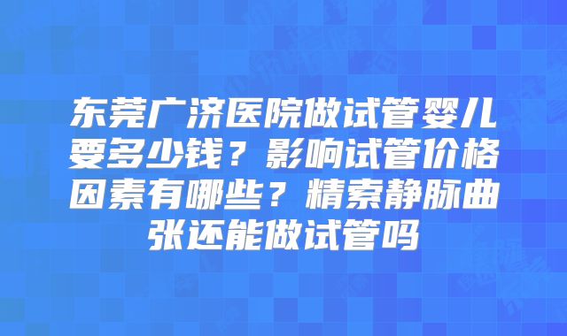 东莞广济医院做试管婴儿要多少钱?影响试管价格因素有哪些?精索静脉曲张还能做试管吗