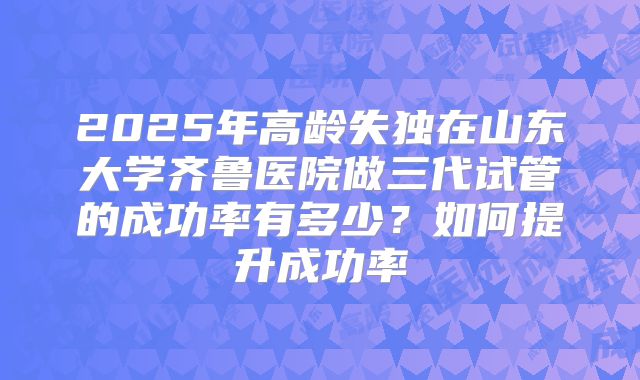 2025年高龄失独在山东大学齐鲁医院做三代试管的成功率有多少?如何提升成功率
