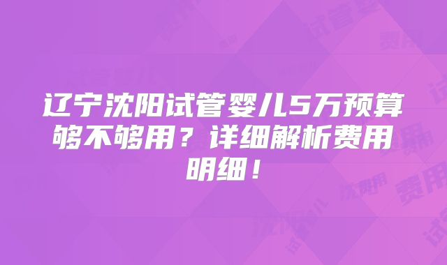 辽宁沈阳试管婴儿5万预算够不够用？详细解析费用明细！