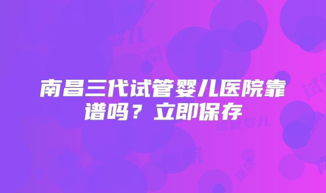 南昌三代试管婴儿医院靠谱吗?立即保存