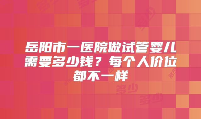 岳阳市一医院做试管婴儿需要多少钱?每个人价位都不一样
