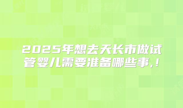 2025年想去天长市做试管婴儿需要准备哪些事,！