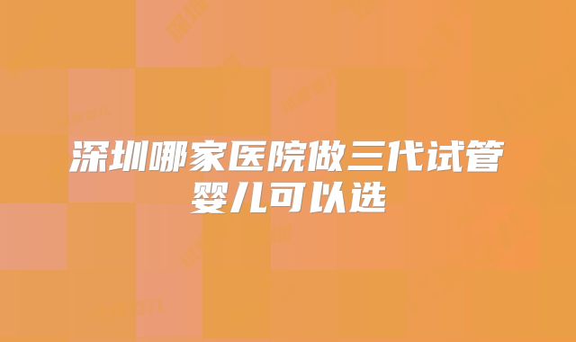 深圳哪家医院做三代试管婴儿可以选�