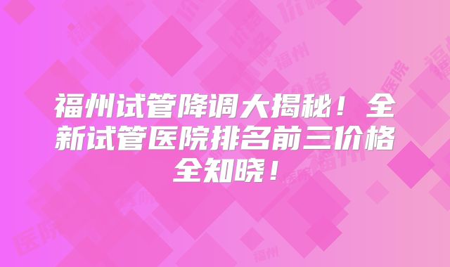 福州试管降调大揭秘!全新试管医院排名前三价格全知晓!