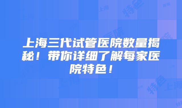 上海三代试管医院数量揭秘！带你详细了解每家医院特色！