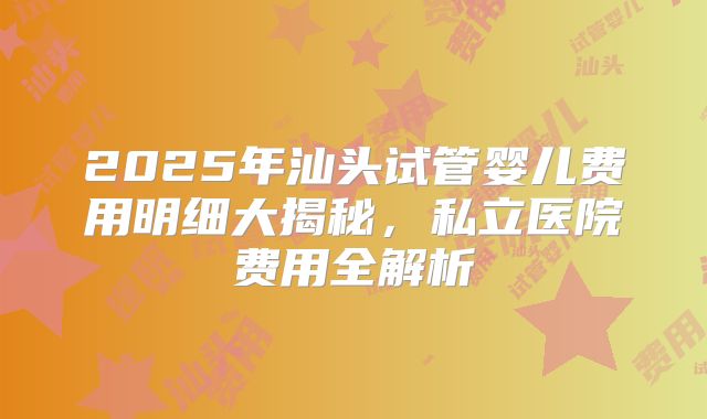 2025年汕头试管婴儿费用明细大揭秘，私立医院费用全解析