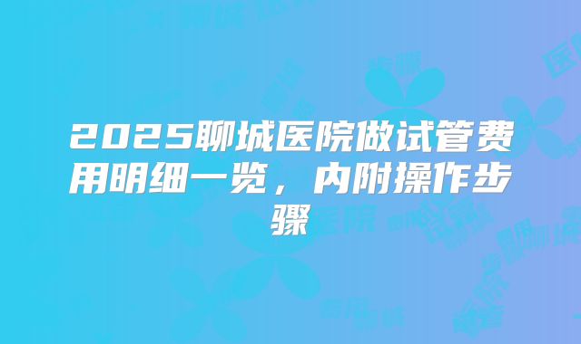 2025聊城医院做试管费用明细一览，内附操作步骤