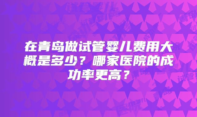 在青岛做试管婴儿费用大概是多少？哪家医院的成功率更高？