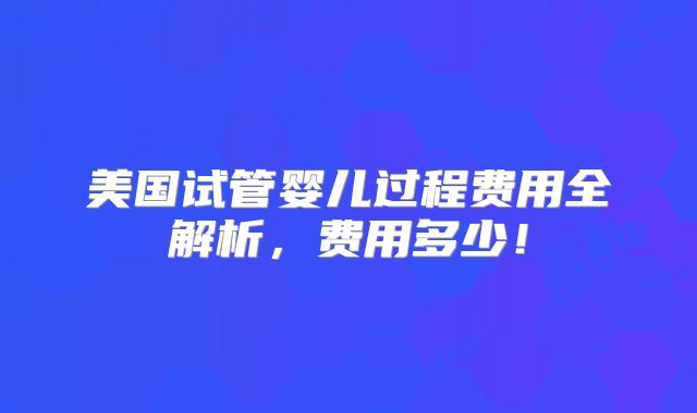 美国试管婴儿过程费用全解析，费用多少！