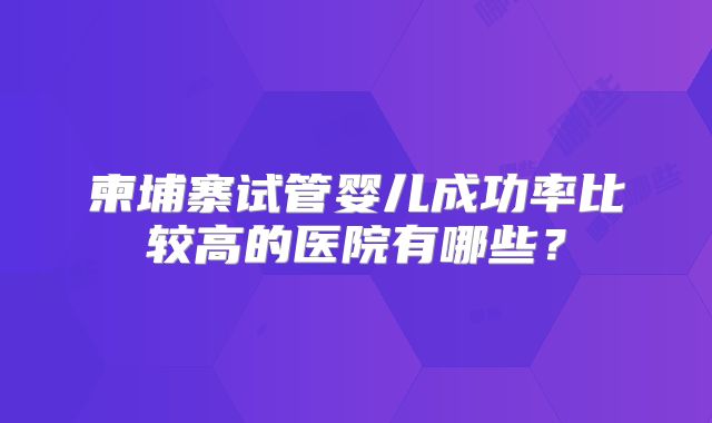 柬埔寨试管婴儿成功率比较高的医院有哪些?