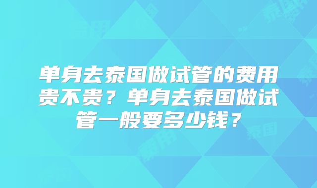 单身去泰国做试管的费用贵不贵?单身去泰国做试管一般要多少钱?