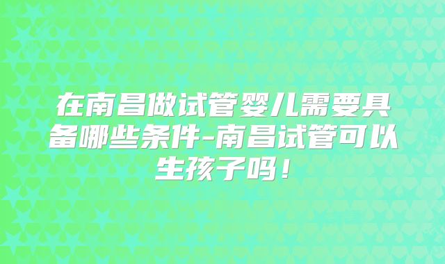 在南昌做试管婴儿需要具备哪些条件-南昌试管可以生孩子吗！