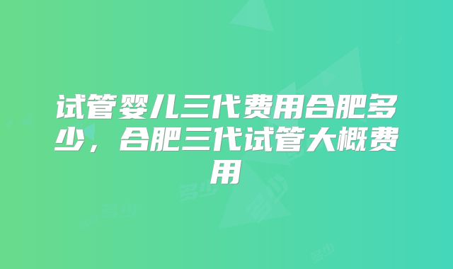 试管婴儿三代费用合肥多少,合肥三代试管大概费用