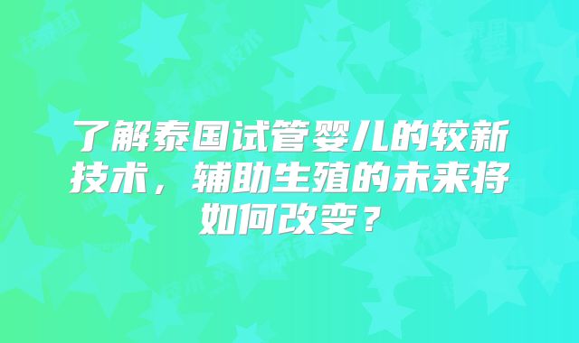 了解泰国试管婴儿的较新技术,辅助生殖的未来将如何改变?