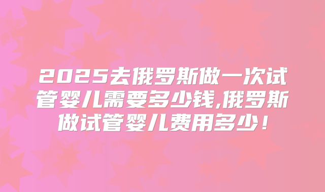 2025去俄罗斯做一次试管婴儿需要多少钱,俄罗斯做试管婴儿费用多少！