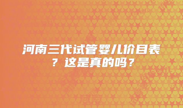 河南三代试管婴儿价目表？这是真的吗？