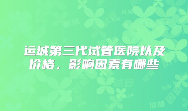 运城第三代试管医院以及价格，影响因素有哪些