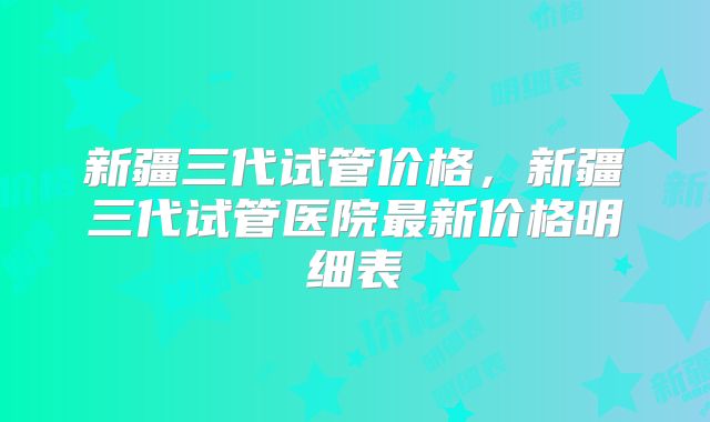 新疆三代试管价格，新疆三代试管医院最新价格明细表