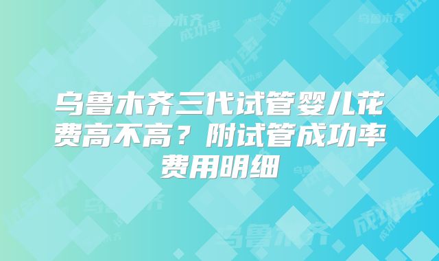 乌鲁木齐三代试管婴儿花费高不高？附试管成功率费用明细