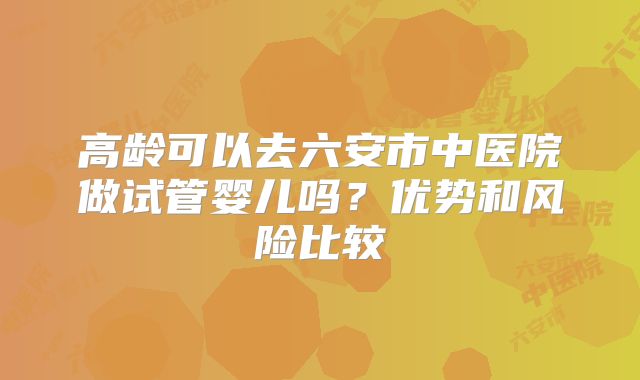 高龄可以去六安市中医院做试管婴儿吗?优势和风险比较