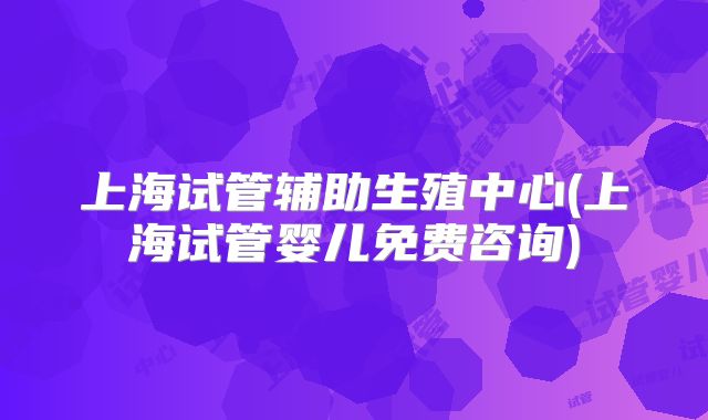 上海试管辅助生殖中心(上海试管婴儿免费咨询)