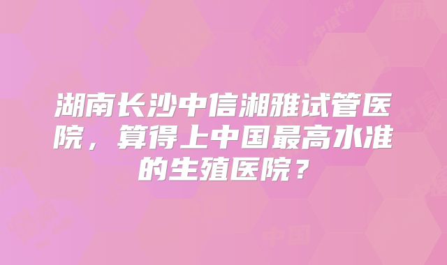 湖南长沙中信湘雅试管医院,算得上中国最高水准的生殖医院?