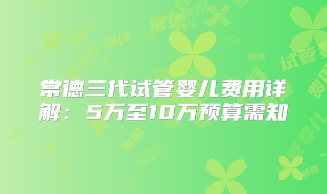 常德三代试管婴儿费用详解:5万至10万预算需知