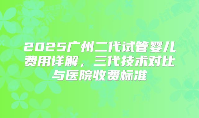 2025广州二代试管婴儿费用详解，三代技术对比与医院收费标准