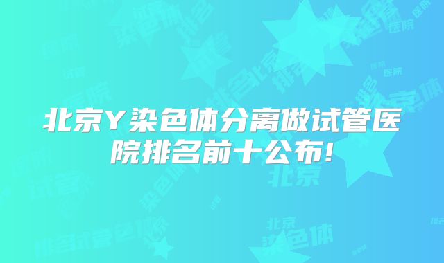 北京Y染色体分离做试管医院排名前十公布!