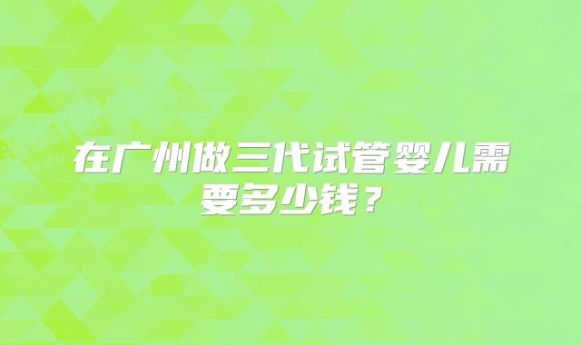 在广州做三代试管婴儿需要多少钱？