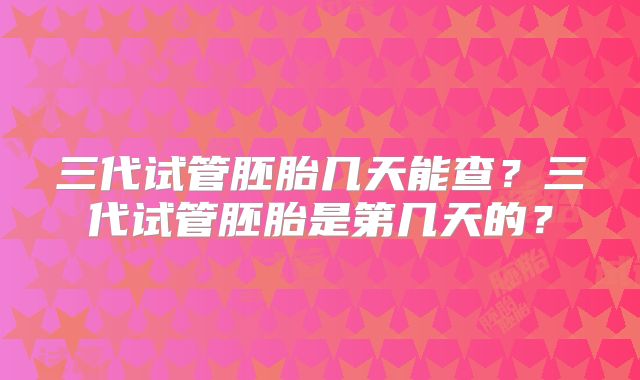 三代试管胚胎几天能查?三代试管胚胎是第几天的?