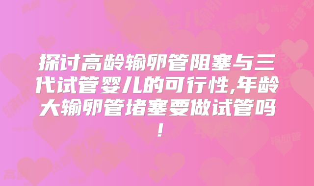 探讨高龄输卵管阻塞与三代试管婴儿的可行性,年龄大输卵管堵塞要做试管吗！
